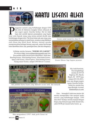 Nomor 12INFO-UFO 50
U n i k
Atau… barangkali Anda mau meniru ide
mereka memproduksi dan menjual aneka
asesoris yang berhubungan dengan UFO
atau alien? Soalnya mereka menjual dengan
harga yang lumayan juga untuk ukuran kita,
yakni $4.00 per macam kartu lisensi. e
P
enggemar asesoris yang berhubungan dengan UFO
dan alien di Indonesia mungkin belum sebanyak di
luar negeri seperti Amerika Serikat. Hal ini tidak
lepas dari jumlah laporan penampakan yang begitu
besar serta banyak orang yang merasa pernah diculik atau
berhubungan dengan alien. Tak heran kalau ada saja orang yang
memanfaatkan peluang ini untuk bisnis, misalnya yang dilakukan
oleh Glenn dan Heidi Reed. Melalui internet mereka
mempromosikan berbagai barang yang unik, antara lain berupa
kartuidentifikasialien,topi,gantungankunci,danlainsebagainya.
Giftshop mereka bernama “WHERE ON EARTH?”
Di situsnya http://www.tellmewhereonearth.com/ kita
bisa melihat aneka macam kartu identifikasi, mulai dari
Bowling license, Alien hunting license, Alien karate license,
Space craft license, Alien Express, Alien boating license,
Flying saucer license, sampai UFO Driver’s License.
KARTU LISENSI ALIEN
Jika Anda berminat,
bisa menghubungi
mereka di 4357-B
Highway 501, Myrtle
Beach, SC 29579 atau
telepon 843-236-4853,
tentu saja dengan negara
tujuan Amerika Serikat.
Selain itu, mereka bisa
juga dikontak via email
deadstuff@sc.rr.com
Ada puluhan kartu lisensi yang didesain secara unik, dan menarik.
Mau mengendarai UFO? Anda perlu lisensi ini.
Lisensi untuk masuk ke Area 51
Lisensi khusus bagi kapten pesawat.
 