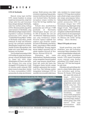 Nomor 12INFO-UFO 6
M o n i t o r
UFO di Skotlandia
Banyak orang ingin melihat
UFO, namun kejadian itu jarang
terjadi atas kemauan kita, tetapi kini
mimpi anda bisa jadi kenyataan
hanya dengan datang ke Skotlandia,
anda bisa melihat piring terbang
(UFO). Menurut jumlah yang dirilis
senin kemarin di Skotlandia, yang
lebihdikenalsebagaitempatmonster
legendaris Lochness ketimbang
pemunculan UFO. Sekitar 300
“UnidentifiedFlyingObject”terlihat
di Skotlandia setiap tahun, jumlah
terbanyak di setiap satu kilometer
persegi dan perkepala penduduk
dibandingkan tempat lain di dunia.
Jumlah tersebut dikumpulkan oleh
badan turis resmi Skotlandia yang
bernama visit Scotland.
Visit Scotland menyatakan 0,004
UFO terlihat di setiap satu kilometer
persegi wilayah Skotlandia tingkat
itu empat kali lebih tinggi
dibandingkan di Prancis atau Italia,
dan dinegara lain yang sering
disinggahi UFO di planet ini. Untuk
di Amerika sendiri sebanyak 2000
planet muncul setiap tahun. Jumlah
itu hanya menunjukkan 0,0002
pemunculan di setiap satu kilometer
persegi. Boleh percaya atau tidak
semuanya tergantung Sang pecipta,
menurut konfirmasi dari juru bicara
visit Scotland bahwa Skotlandia
merupakan tempat terdekat ke
Costa Del Sol bagi makhluk luar
angkasa.
Sebuah data membuktikan
pemunculan satu UFO per 17.000
penduduk di Skotlandia
dibandingkan dengan satu per
61.200 di Kanada dan satu per
136.450 diAS.Tidak hanya manusia
saja yang mempunyai tempat
favourite rupanya makhluk luar
angkasa juga memiliki tempat
favourite di Skotlandia yaitu Bonny
Bride, yang letaknya 50km sebelah
barat Edinburgh. Seorang anggota
dewan bahkan menyebut kota itu
adalah duplikat Roswell di New
Mexico, ibu kota UFO di AS.
Dipandang dari sudut
tradisionalisme, Skotlandia memang
sering mengalami banyak kejadian
aneh, yang menurut sejarah benar-
benar ada, mulai dari hantu dan
Poltergeist (hantu berisik) sampai
makhluk supranatural dan monster
Loch Ness. Dari beberapa sumber
mengatakan kedatangan UFO itu
memiliki misi tersendiri,tidak hanya
suka mendarat ke tempat-tempat
terpencil, UFO juga akan mendarat
pada sebuah tempat yang terditeksi
ada tempat penyimpanan bahan-
bahanpembuatnuklir.Pengumuman
jumlah pemunculan UFO itu
bersamaan dengan hari UFO
internasional yang diperingati setiap
tanggal 24 juni. Pada tanggal itu
tepatnya tahun 1947, pilot AU AS
mengklaim melihat benda berbentuk
piring misterius di atas pegunungan
Cascade di Washington, sejak saat
itu akhirnya ada istilah “piring
terbang”. (Suara Merdeka)
Minat UFO pada air tawar
Sejauh penelitian yang telah
dilakukan, para ahli kemudian
mencurigai bahwa kehadiran UFO
seperti memperlihatkan sebuah pola
atau paling tidak pentahapan
tertentu. UFO muncul bersamaan
secara regional yang disebut
gelombang UFO terjadi setiap 61
bulan atau 1.853 hari dan bergerak
ke arah timur.
Dikatakan pula gelombang dari
utara ke selatan bukan dalam garis
lurus melainkan agak miring.
Menurut Dr Hynek, UFO berasal
dari suatu titik tertentu di
langit. aktivitasnya
memperlihatkan pola
operasi tertentu, mulai dari
pengintaian umum suatu
daerah yang luas. Jika
mereka menemukan
sasaran-sasaran yang
patut untuk diselidiki lebih
mendalam, maka
menyusullah pengintaian
rinci dengan daerah yang
kian menyempit, anehnya,
selama genap 7 hari. Pola
operasi UFO juga
menunjukkan skala
prioritas tertentu.
UFO di dekat North Berwick Law, Skotlandia (Edinburgh Evening News).
 