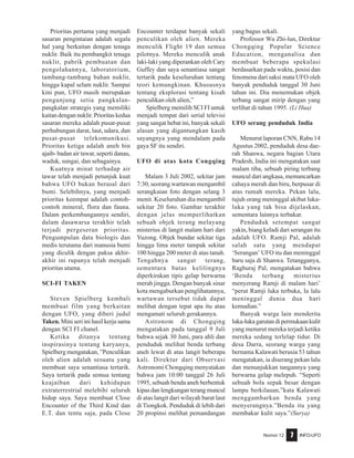 Nomor 12 INFO-UFO7
Prioritas pertama yang menjadi
sasaran pengintaian adalah segala
hal yang berkaitan dengan tenaga
nuklir. Baik itu pembangkit tenaga
nuklir, pabrik pembuatan dan
pengolahannya, laboratorium,
tambang-tambang bahan nuklir,
hingga kapal selam nuklir. Sampai
kini pun, UFO masih merupakan
pengunjung setia pangkalan-
pangkalan strategis yang memiliki
kaitan dengan nuklir. Prioritas kedua
sasaran mereka adalah pusat-pusat
perhubungan darat, laut, udara, dan
pusat-pusat telekomunikasi.
Prioritas ketiga adalah aneh bin
ajaib- badan air tawar, seperti danau,
waduk, sungai, dan sebagainya.
Kuatnya minat terhadap air
tawar telah menjadi petunjuk kuat
bahwa UFO bukan berasal dari
bumi. Selebihnya, yang menjadi
prioritas keempat adalah contoh-
contoh mineral, flora dan fauna.
Dalam perkembangannya sendiri,
dalam dasawarsa terakhir telah
terjadi pergeseran prioritas.
Pengumpulan data biologis dan
medis terutama dari manusia bumi
yang diculik dengan paksa akhir-
akhir ini rupanya telah menjadi
prioritas utama.
SCI-FI TAKEN
Steven Spielberg kembali
membuat film yang berkaitan
dengan UFO, yang diberi judul
Taken. Mini seri ini hasil kerja sama
dengan SCI FI chanel.
Ketika ditanya tentang
inspirasinya tentang karyanya,
Spielberg mengatakan, ”Penculikan
oleh alien adalah sesuatu yang
membuat saya senantiasa tertarik.
Saya tertarik pada semua tentang
keajaiban dari kehidupan
extraterrestrial melebihi seluruh
hidup saya. Saya membuat Close
Encounter of the Third Kind dan
E.T. dan tentu saja, pada Close
Encounter terdapat banyak sekali
penculikan oleh alien. Mereka
menculik Flight 19 dan semua
pilotnya. Mereka menculik anak
laki-laki yang diperankan oleh Cary
Guffey dan saya senantiasa sangat
tertarik pada keseluruhan tentang
teori kemungkinan. Khususnya
tentang eksplorasi tentang kisah
penculikan oleh alien,”
Spielberg memilih SCI FI untuk
menjadi tempat dari serial televisi
yang sangat hebat ini, banyak sekali
alasan yang digantungkan kasih
sayangnya yang mendalam pada
gaya SF itu sendiri.
UFO di atas kota Congqing
Malam 3 Juli 2002, sekitar jam
7:30, seorang wartawan mengambil
serangkaian foto dengan selang 3
menit. Keseluruhan dia mengambil
sekitar 20 foto. Gambar terakhir
dengan jelas memperlihatkan
sebuah objek terang melayang
misterius di langit malam hari dari
Yuzong. Objek bundar sekitar tiga
hingga lima meter tampak sekitar
100 hingga 200 meter di atas tanah.
Tengahnya sangat terang,
sementara batas kelilingnya
diperkirakan tipis gelap berwarna
merah jingga. Dengan banyak sinar
kota mengaburkan penglihatannya,
wartawan tersebut tidak dapat
melihat dengan tepat apa itu atau
mengamati seluruh gerakannya.
Astronom di Chongqing
mengatakan pada tanggal 9 Juli
bahwa sejak 30 Juni, para ahli dan
penduduk melihat benda terbang
aneh lewat di atas langit beberapa
kali. Direktur dari Observasi
Astronomi Chongqing menyatakan
bahwa jam 10:00 tanggal 26 Juli
1995, sebuah benda aneh berbentuk
kipas dan lengkungan terang muncul
di atas langit dari wilayah barat laut
diTiongkok. Penduduk di lebih dari
20 propinsi melihat pemandangan
yang bagus sekali.
Professor Wu Zhi-lun, Direktur
Chongqing Popular Science
Education, menganalisa dan
membuat beberapa spekulasi
berdasarkan pada waktu, posisi dan
fenomena dari saksi mata UFO oleh
banyak penduduk tanggal 30 Juni
tahun ini. Dia menemukan objek
terbang sangat mirip dengan yang
terlihat di tahun 1995. (Li Hua)
UFO serang penduduk India
Menurut laporan CNN, Rabu 14
Agustus 2002, penduduk desa dae-
rah Shanwa, negara bagian Utara
Pradesh, India ini mengatakan saat
malam tiba, sebuah piring terbang
muncul dari angkasa, memancarkan
cahaya merah dan biru, berpusar di
atas rumah mereka. Pekan lalu,
tujuh orang meninggal akibat luka-
luka yang tak bisa dijelaskan,
sementara lainnya terbakar.
Penduduk setempat sangat
yakin, biang keladi dari serangan itu
adalah UFO. Ramji Pal, adalah
salah satu yang mendapat
‘Serangan’ UFO itu dan meninggal
baru saja di Shanwa. Tetangganya,
Raghuraj Pal, mengatakan bahwa
‘Benda terbang misterius
menyerang Ramji di malam hari’
“perut Ramji luka terbuka, Ia lalu
meninggal dunia dua hari
kemudian.”
Banyak warga lain menderita
luka-lukagarutandipermukaankulit
yang menurut mereka terjadi ketika
mereka sedang terlelap tidur. Di
desa Darra, seorang warga yang
bernama Kalawati berusia 53 tahun
mengatakan, ia diserang pekan lalu
dan menunjukkan tangannya yang
berwarna gelap melepuh. “Seperti
sebuah bola sepak besar dengan
lampu berkilauan,”kata Kalawati
menggambarkan benda yang
menyerangnya.”Benda itu yang
membakar kulit saya.”(Surya)
 