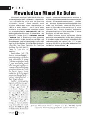 Nomor 12INFO-UFO 8
O P I N I
Saat pertama menginjakkan kakinya di Bulan, Neil
Armstrong mengucapkan kata-katanya yang terkenal:
“That’s one small step for [a] man, one giant leap
for mankind.” Sekitar 15 menit kemudian, Aldrin
menyusul sebagai orang kedua yang menginjakkan
kakinya di Bulan. Selama 2,5 jam di Bulan, kedua
astronot ini melakukan beberapa eksperimen. Setelah
itu, mereka kembali ke lunar module Eagle, dan
berikutnya kembali bergabung dengan Collins yang
mengorbit Bulan dengan command module
Columbia. Saat di Bulan mereka juga memasang
bendera Amerika Serikat dan meletakkan plakat yang
ditanda-tangani oleh ketiga astronot serta Presiden
Amerika Serikat Richard Nixon. Di plakat itu tertulis:
“Here Men From Planet Earth First Set Foot Upon
the Moon. July 1969 A.D. We
Came In Peace For All
Mankind.”
Antara tahun 1969-1972,
Amerika telah mendaratkan 12
orang astronotnya di Bulan
lewat misi Apollo 11 sampai
17,denganpengecualianApollo
13 yang gagal akibat terjadi
kebocoran pada modul servis,
yang menyebabkan kehilangan
persediaan oksigen, air, listrik
dan fungsi mesin. Meski
pendaratan ke Bulan gagal,
namun seluruh awak Apollo 13
berhasil pulang kembali ke
Bumi dengan selamat.
Melalui 6 misi pendaratan
manusia di Bulan itu, para
astronot telah melakukan
berbagai percobaan di
permukaan Bulan, dan
membawa pulang debu, pasir,
dan batuan Bulan sebanyak
382 kg. Materi Bulan ini
dipelajari oleh ilmuwan-
ilmuwan dari berbagai negara.
Awak pesawat Apollo 17
merupakan manusia terakhir
yang mendarat di bulan.
Dengan Ronald Evans pada
modul komando , Commander
Eugene Cernan dan seorang ilmuwan Harrison H.
Schmitt mengendarai sejenis kendaraan khusus sejauh
34 km (21 mil) di permukaan bulan. Pada 11 Desember
1972 para awak pesawat tersebut meninggalkan suatu
plakat yang bertuliskan: “Disinilah umat manusia
menyelesaikan eksplorasi pertamanya di bulan,
Desember 1972. Semoga semangat perdamaian
darimana kami berasal akan merefleksi ke dalam
kehidupan seluruh umat manusia”
Di balik itu semua, ternyata ada beberapa kejadian
yang cukup aneh, saat astronot melihat obyek yang aneh
di antariksa. Apakah bulan memang sudah dihuni oleh
makhluk cerdas selain manusia? Jika UFO memang
banyak terlihat di bumi ini, bukankah tidak mustahil jika
mereka juga berada di bulan? e
Mewujudkan Mimpi Ke Bulan
Foto ini dikeluarkan oleh NASA dengan kode AS12-50-7346. Sebuah
obyek oval bersinar yang dipotret oleh astronaut Apollo 12.
 