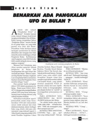 Nomor 12 INFO-UFO9
L a p o r a n U t a m a
A
pakah ada sebuah
“Pangkalan Alien” di
Bulan? Semakin banyak
orang muncul dengan kisah-kisah
mengenaikeberadaanAliendiBulan.
Kabar burung mengatakan bahwa
“Pangkalan Bulan” mereka berada
di sisi gelap bulan, sisi yang tidak
pernah kita lihat dari Bumi.
Pernahkan Anda bertanya-tanya
mengapa pendaratan ke Bulan
dihentikan dan mengapa kita tidak
mencoba untuk membangun sebuah
Pangkalan Bulan. Kelihatannya
seperti gagasan yang lebih baik dan
lebih mudah daripada stasiun ruang
angkasa terapung?
Menurut Neil Armstrong, para
Alien tersebut memiliki sebuah
pangkalan di Bulan dan
menginginkan kita agar keluar dan
menjauh dari Bulan. Milton Cooper,
seorang Pejabat Intelijen Angkatan
Laut mengatakan bahwa komunitas
Intelijen menyebut Pangkalan Alien
tersebut sebagai “Luna”.
Para astronot Apollo seringkali
diikuti UFO dalam perjalannya ke
Bulan. Potret resmi NASA AS12-
497319denganjelasmemperlihatkan
sebuah UFO yang besar melayang-
layang di atas seorang astronot yang
sedang berjalan di Bulan.
Kebijakan-kebijakan agensi
pemerintah untuk tetap mera-
hasiakan UFO dari masyarakat
umum sudah terkenal dan telah
didokumentasikan dalam berbagai
buku yang ditulis oleh para ahli
astronomi yang terkenal seperti J.
AllenHynek(yangmenyelidikiUFO
untuk Pasukan Angkatan Udara
Amerika Serikat), Mayor Donald
Keyhoe, Timothy Good (dalam
bukunya Above Top Secret), dan
banyakprofesionallainnya. Seorang
pakar yang sama sekali tidak
diragukan dengan siapa kita
mungkin ingin berkonsultasi adalah
Christopher Kraft, yang adalah
direktur pangkalan NASA di
Houston selama misi-misi Apollo
Moon, ketika ia mengungkapkan
percakapan berikut ini “setelah” ia
meninggalkan pekerjaannya di
NASA :
PARA ASTRONOT NElL
ARMSTRONG dan BUZZ
ALDRIN berbicara dari Bulan:
“Itu adalah benda yang besar.
Tidak, tidak, tidak … ini bukan ilusi
optis. Tidak ada seorangpun yang
akan mempercayai ini!”
KENDALI MISI (HOUSTON
CENTER): “Apa … apa … apa?
Apa yang sedang terjadi? Ada apa
dengan Anda?”
PARA ASTRONOT: “Mereka
di sini di bawah permukaan.”
KENDALI MISI: “Apa yang
ada di sana? Hubungan terganggu
… gangguan … kendali memanggil
Apollo II.”
PARA ASTRONOT: “Kami
melihat beberapa pengunjung.
Mereka berada di sana selama
beberapa saat, mengamati
peralatan.”
KENDALI MISI: “Ulangi
informasi terakhir Anda.”
PARA ASTRONOT: “Saya
mengatakan bahwa ada pesawat-
pesawat ruang angkasa yang lain.
Mereka berbaris di sisi lain dari
kawah.”
KENDALI MISI: “Ulangi …
ulangi!”
PARA ASTRONOT: “Kami
sebutkan orbita ini ….. 625 ke 5 …
hubungan otomatis tersambung …
BENARKAH ADBENARKAH ADBENARKAH ADBENARKAH ADBENARKAH ADA PA PA PA PA PANGKALANANGKALANANGKALANANGKALANANGKALAN
UFO DI BULAN ?UFO DI BULAN ?UFO DI BULAN ?UFO DI BULAN ?UFO DI BULAN ?
Gambaran artis tentang pangkalan di Bulan.
 