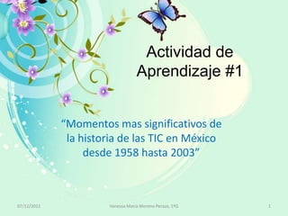 Actividad de
                                   Aprendizaje #1


             “Momentos mas significativos de
              la historia de las TIC en México
                  desde 1958 hasta 2003”



07/12/2011             Vanessa Maria Moreno Peraza, 1ºG   1
 
