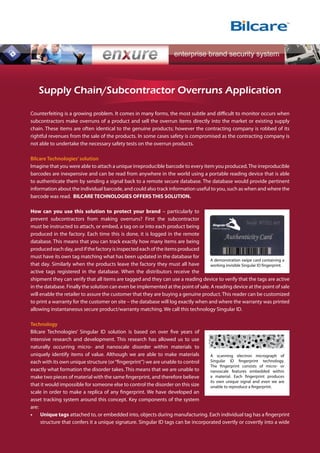 Supply Chain/Subcontractor Overruns Application

Counterfeiting is a growing problem. It comes in many forms, the most subtle and difficult to monitor occurs when
subcontractors make overruns of a product and sell the overrun items directly into the market or existing supply
chain. These items are often identical to the genuine products; however the contracting company is robbed of its
rightful revenues from the sale of the products. In some cases safety is compromised as the contracting company is
not able to undertake the necessary safety tests on the overrun products.

Bilcare Technologies’ solution
Imagine that you were able to attach a unique irreproducible barcode to every item you produced. The irreproducible
barcodes are inexpensive and can be read from anywhere in the world using a portable reading device that is able
to authenticate them by sending a signal back to a remote secure database. The database would provide pertinent
information about the individual barcode, and could also track information useful to you, such as when and where the
barcode was read. BILCARE TECHNOLOGIES OFFERS THIS SOLUTION.

How can you use this solution to protect your brand – particularly to
prevent subcontractors from making overruns? First the subcontractor
must be instructed to attach, or embed, a tag on or into each product being
produced in the factory. Each time this is done, it is logged in the remote
database. This means that you can track exactly how many items are being
produced each day, and if the factory is inspected each of the items produced
must have its own tag matching what has been updated in the database for
                                                                                    A demonstration swipe card containing a
that day. Similarly when the products leave the factory they must all have          working invisible Singular ID fingerprint.
active tags registered in the database. When the distributors receive the
shipment they can verify that all items are tagged and they can use a reading device to verify that the tags are active
in the database. Finally the solution can even be implemented at the point of sale. A reading device at the point of sale
will enable the retailer to assure the customer that they are buying a genuine product. This reader can be customized
to print a warranty for the customer on site – the database will log exactly when and where the warranty was printed
allowing instantaneous secure product/warranty matching. We call this technology Singular ID.

Technology
Bilcare Technologies’ Singular ID solution is based on over five years of
intensive research and development. This research has allowed us to use
naturally occurring micro- and nanoscale disorder within materials to
uniquely identify items of value. Although we are able to make materials           A scanning electron micrograph of
each with its own unique structure (or “fingerprint”) we are unable to control     Singular ID fingerprint technology.
                                                                                   The fingerprint consists of micro- or
exactly what formation the disorder takes. This means that we are unable to        nanoscale features embedded within
make two pieces of material with the same fingerprint, and therefore believe       a material. Each fingerprint produces
                                                                                   its own unique signal and even we are
that it would impossible for someone else to control the disorder on this size     unable to reproduce a fingerprint.
scale in order to make a replica of any fingerprint. We have developed an
asset tracking system around this concept. Key components of the system
are:
•	 Unique tags attached to, or embedded into, objects during manufacturing. Each individual tag has a fingerprint
     structure that confers it a unique signature. Singular ID tags can be incorporated overtly or covertly into a wide
 