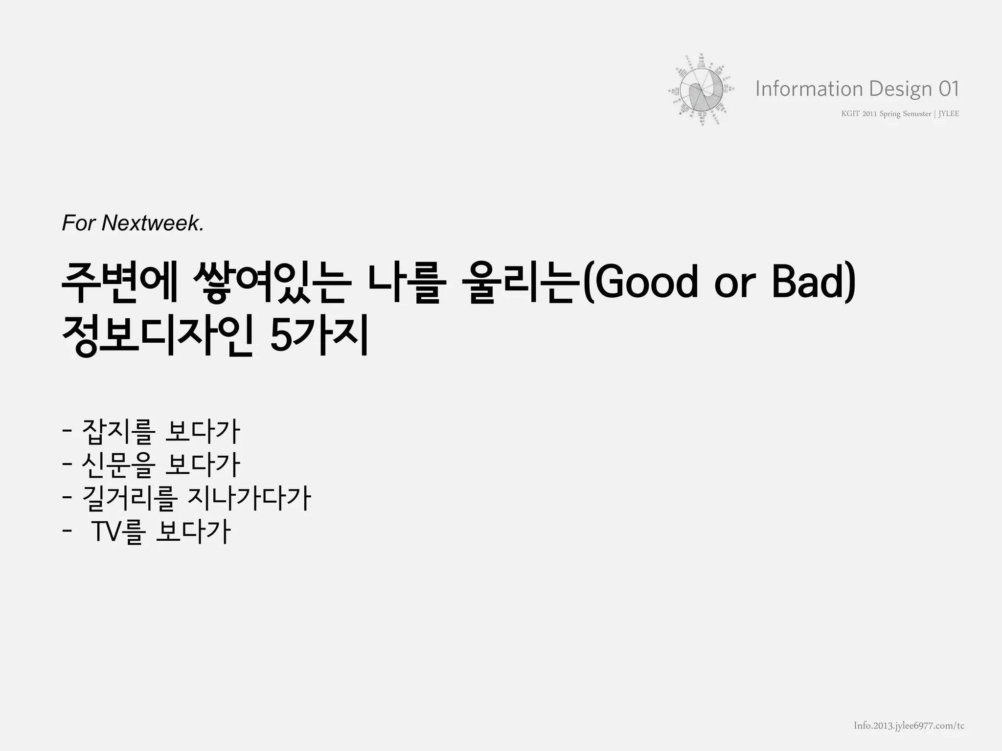 KGIT 2011 Spring Semester | JYLEE




For Nextweek.

주변에 쌓여있는 나를 울리는(Good or Bad)
정보디자인 5가지

-   잡지를 보다가
-   신문을 보다가
-   길거리를 지나가다가
-   TV를 보다가




                                    Info.2013.jylee6977.com/tc
                      홍익대학교 영상학과 박사과정 이정연 | 2011.02.25
 