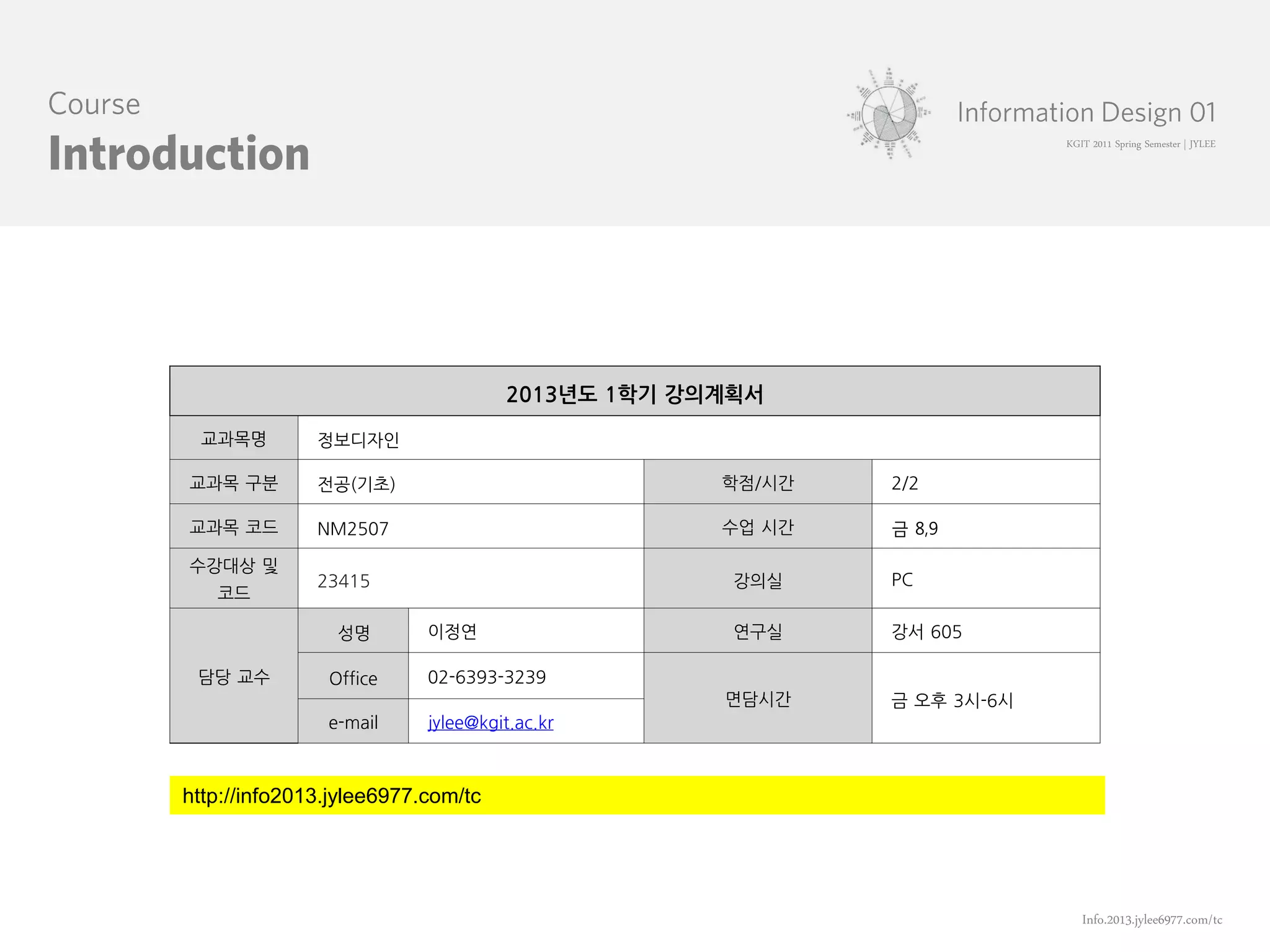 KGIT 2011 Spring Semester | JYLEE




                                   2013년도 1학기 강의계획서

 교과목명         정보디자인

교과목 구분        전공(기초)                            학점/시간   2/2

교과목 코드        NM2507                            수업 시간   금 8,9

수강대상 및
              23415                              강의실    PC
   코드

                성명        이정연                    연구실    강서 605

 담당 교수         Office     02-6393-3239
                                                면담시간    금 오후 3시-6시
               e-mail     jylee@kgit.ac.kr



http://info2013.jylee6977.com/tc




                                                                        Info.2013.jylee6977.com/tc
 