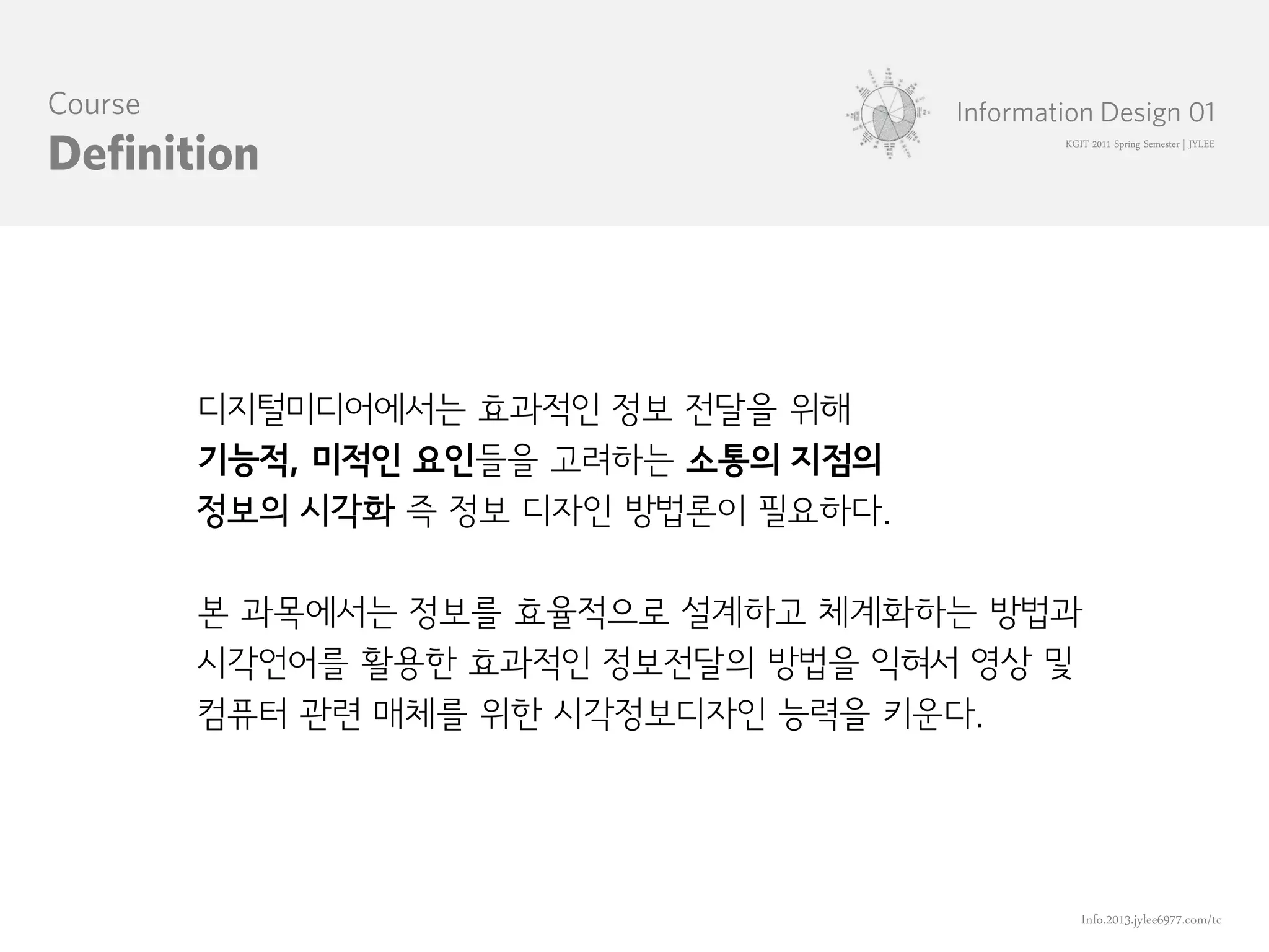 KGIT 2011 Spring Semester | JYLEE




디지털미디어에서는 효과적인 정보 전달을 위해
기능적, 미적인 요인들을 고려하는 소통의 지점의
정보의 시각화 즉 정보 디자인 방법론이 필요하다.

본 과목에서는 정보를 효율적으로 설계하고 체계화하는 방법과
시각언어를 활용한 효과적인 정보전달의 방법을 익혀서 영상 및
컴퓨터 관련 매체를 위한 시각정보디자인 능력을 키운다.




                                   Info.2013.jylee6977.com/tc
 