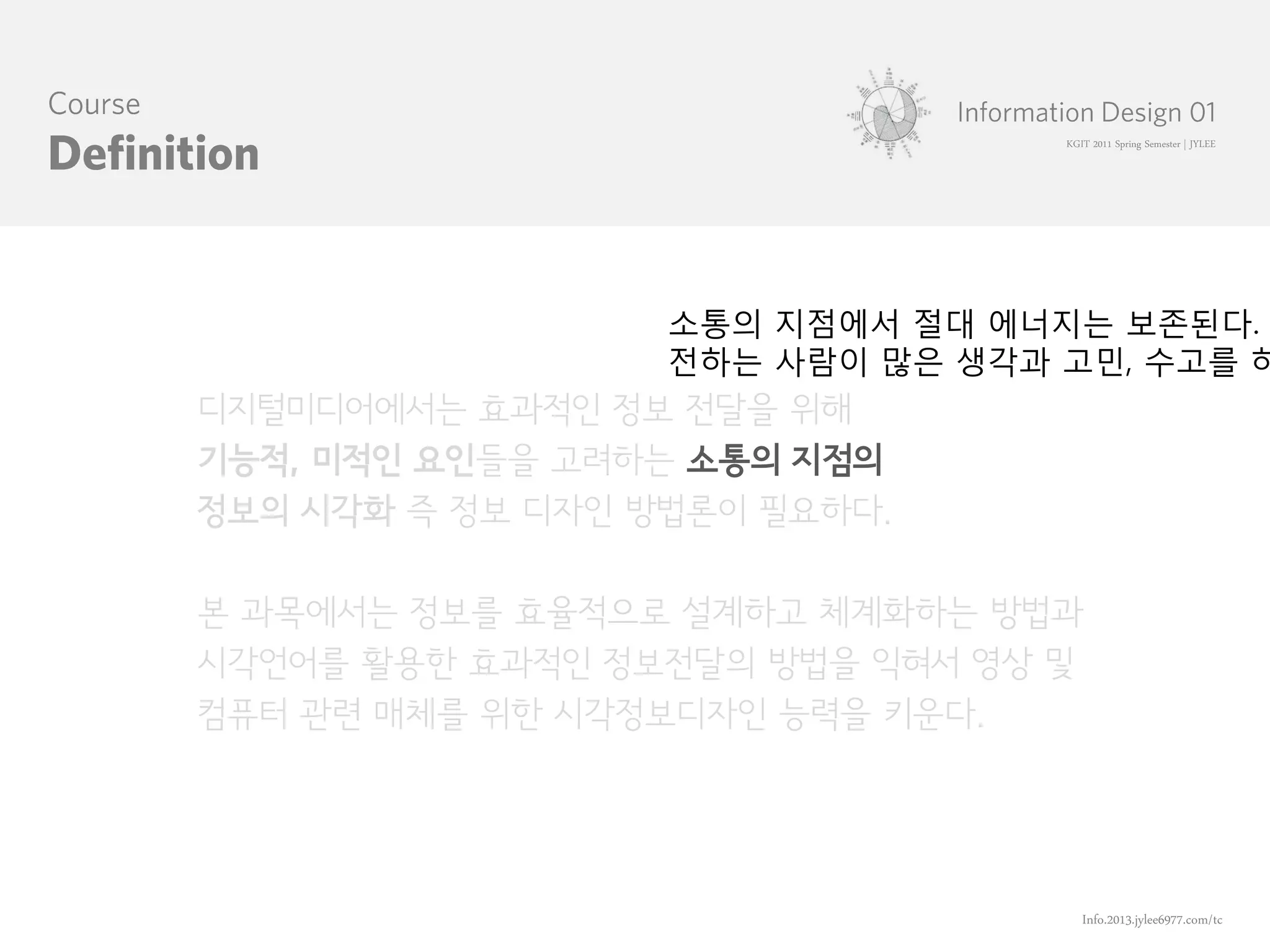 KGIT 2011 Spring Semester | JYLEE




                  소통의 지점에서 절대 에너지는 보존된다.
                  전하는 사람이 많은 생각과 고민, 수고를 하
디지털미디어에서는 효과적인 정보 전달을 위해
기능적, 미적인 요인들을 고려하는 소통의 지점의
정보의 시각화 즉 정보 디자인 방법론이 필요하다.

본 과목에서는 정보를 효율적으로 설계하고 체계화하는 방법과
시각언어를 활용한 효과적인 정보전달의 방법을 익혀서 영상 및
컴퓨터 관련 매체를 위한 시각정보디자인 능력을 키운다.




                                    Info.2013.jylee6977.com/tc
 