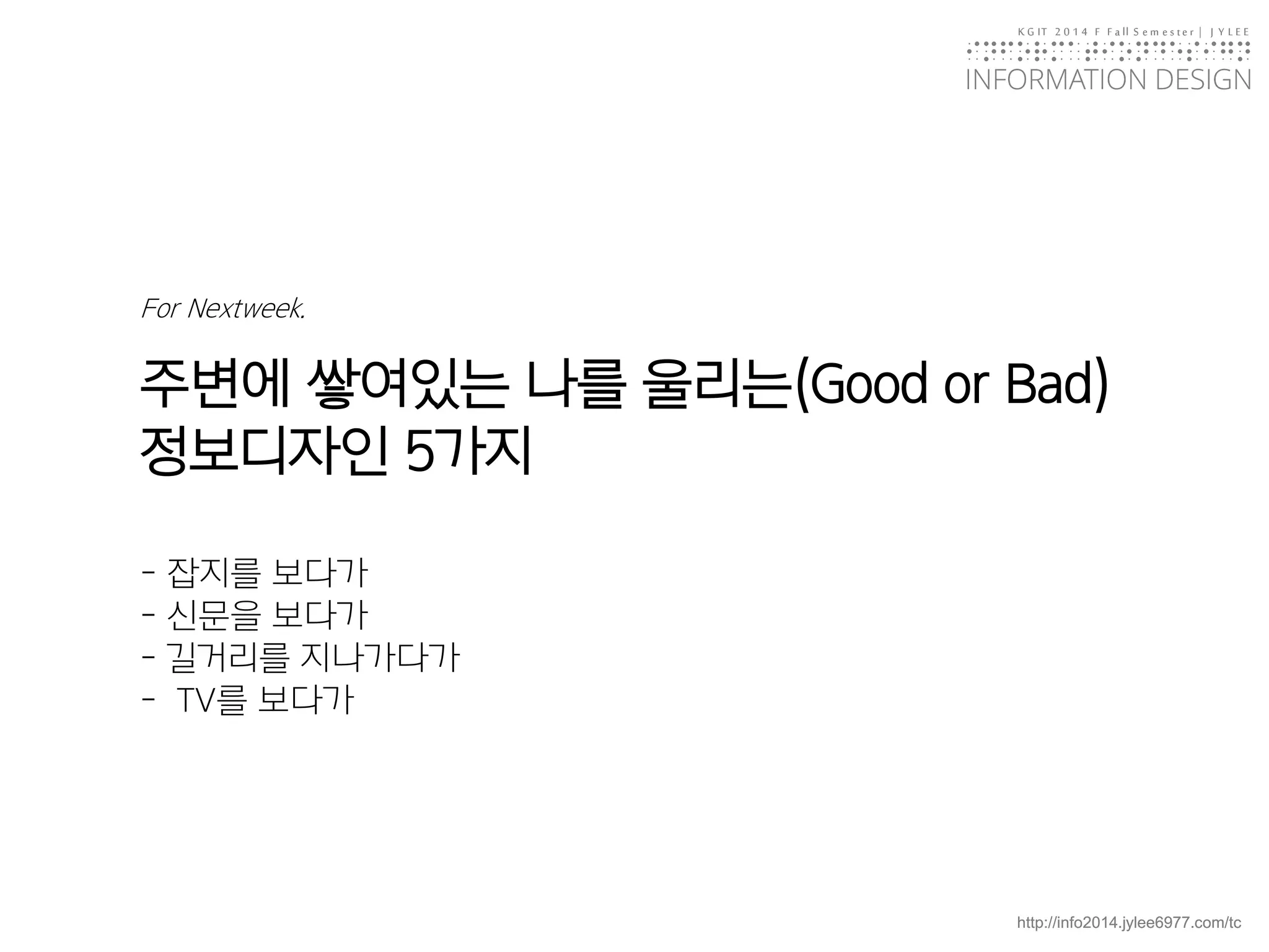 KGIT 2014 F Fall Semester | JYLEE 
INFORMATION DESIGN 
INFORMATIONDESIGN 
http://info2014.jylee6977.com/tc 
For Nextweek. 주변에쌓여있는나를울리는(Good or Bad) 정보디자인5가지-잡지를보다가-신문을보다가-길거리를지나가다가-TV를보다가  
