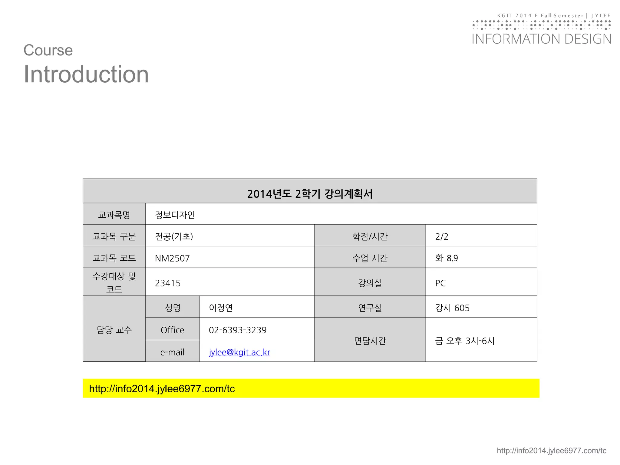 KGIT 2014 F Fall Semester | JYLEE 
INFORMATION DESIGN 
INFORMATIONDESIGN 
http://info2014.jylee6977.com/tc 
http://info2014.jylee6977.com/tc 
Course 
Introduction 
2014년도2학기강의계획서 
교과목명 
정보디자인 
교과목구분 
전공(기초) 
학점/시간 
2/2 
교과목코드 
NM2507 
수업시간 
화8,9 
수강대상및코드 
23415 
강의실 
PC 
담당교수 
성명 
이정연 
연구실 
강서605 
Office 
02-6393-3239 
면담시간 
금오후3시-6시 
e-mail 
jylee@kgit.ac.kr  