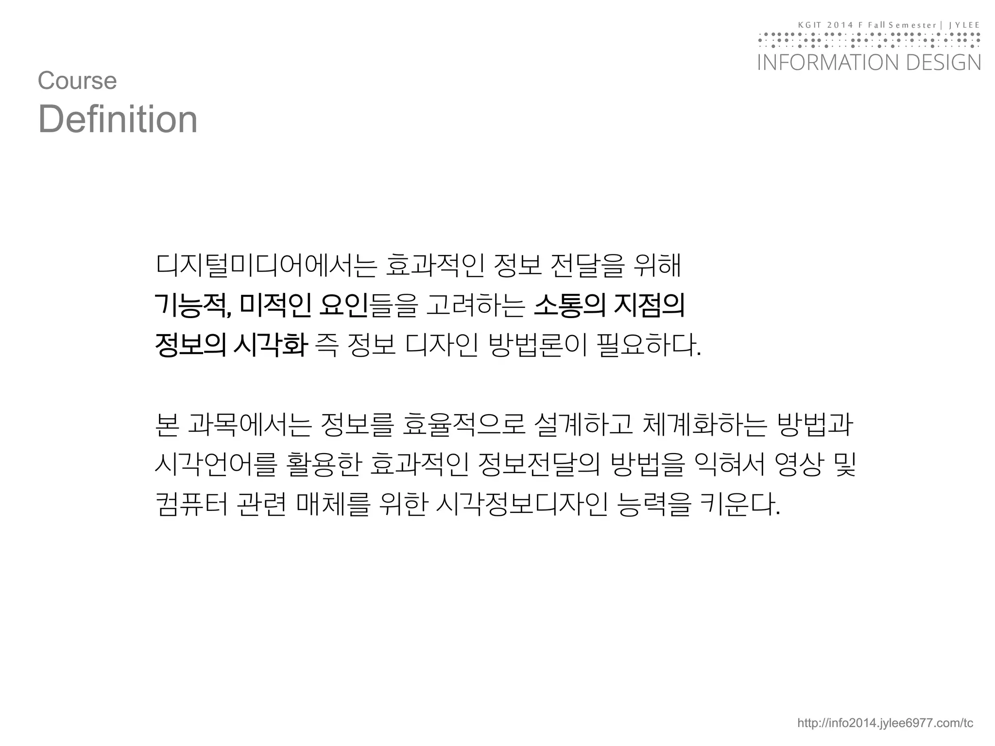 KGIT 2014 F Fall Semester | JYLEE 
INFORMATION DESIGN 
INFORMATIONDESIGN 
http://info2014.jylee6977.com/tc 
디지털미디어에서는효과적인정보전달을위해 
기능적, 미적인요인들을고려하는소통의지점의 
정보의시각화즉정보디자인방법론이필요하다. 
본과목에서는정보를효율적으로설계하고체계화하는방법과시각언어를활용한효과적인정보전달의방법을익혀서영상및컴퓨터관련매체를위한시각정보디자인능력을키운다. 
Course 
Definition  