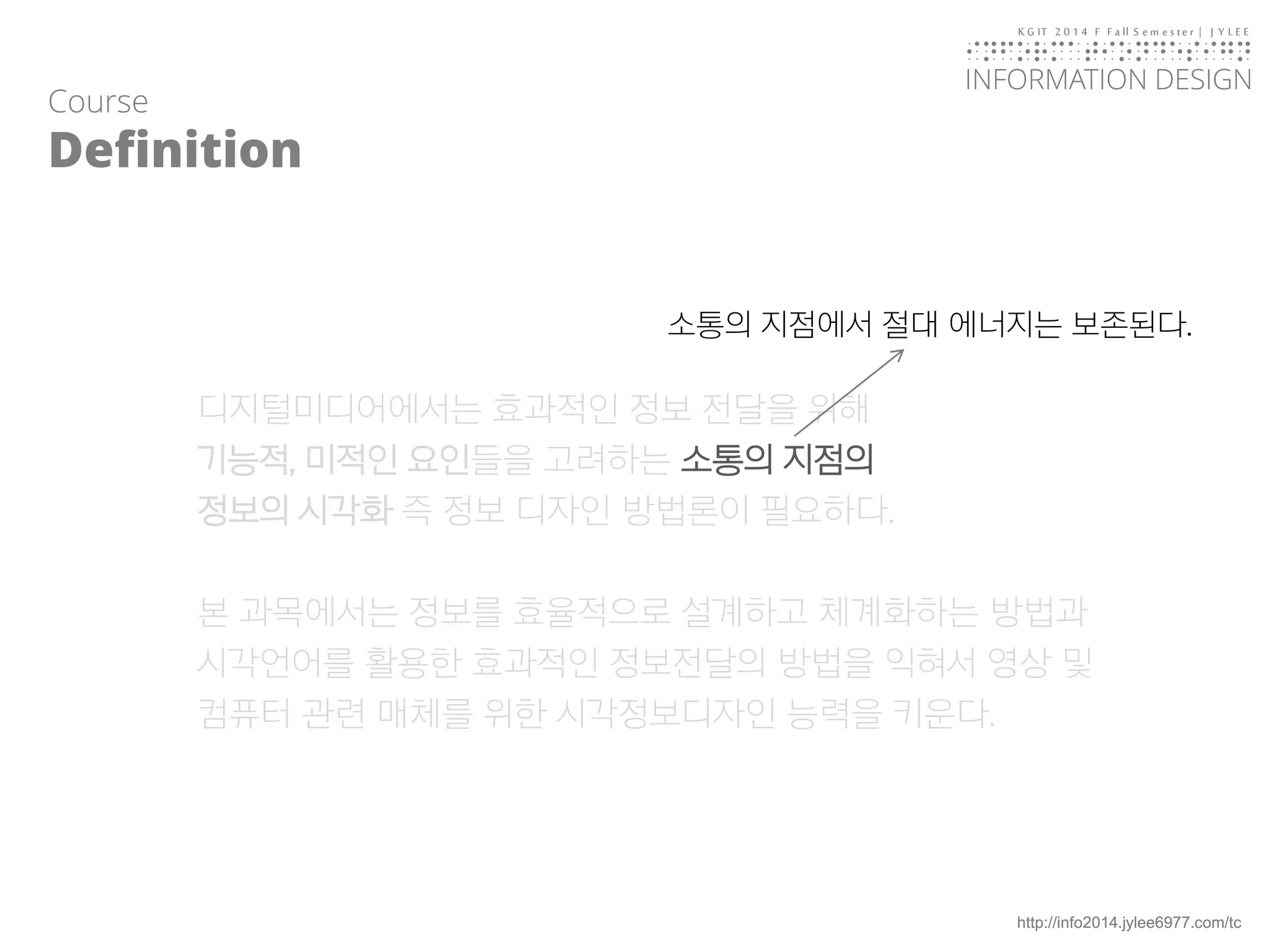 KGIT 2014 F Fall Semester | JYLEE 
INFORMATION DESIGN 
INFORMATIONDESIGN 
http://info2014.jylee6977.com/tc 
디지털미디어에서는효과적인정보전달을위해 
기능적, 미적인요인들을고려하는소통의지점의 
정보의시각화즉정보디자인방법론이필요하다. 
본과목에서는정보를효율적으로설계하고체계화하는방법과시각언어를활용한효과적인정보전달의방법을익혀서영상및컴퓨터관련매체를위한시각정보디자인능력을키운다. 
Course 
Definition 
소통의지점에서절대에너지는보존된다.  