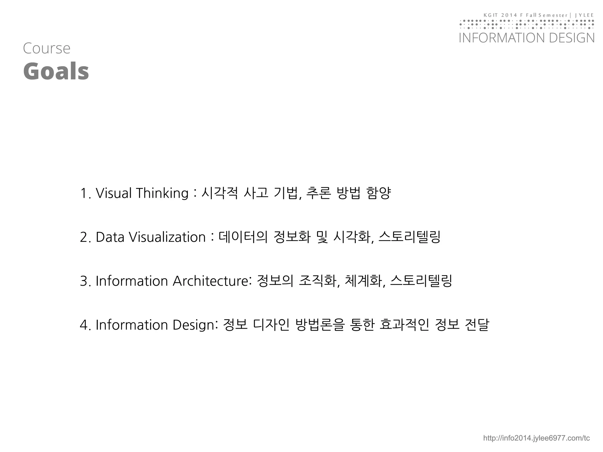 KGIT 2014 F Fall Semester | JYLEE 
INFORMATION DESIGN 
INFORMATIONDESIGN 
http://info2014.jylee6977.com/tc 
Course 
Goals 
1. Visual Thinking : 시각적사고기법, 추론방법함양 
2. Data Visualization : 데이터의정보화및시각화, 스토리텔링 
3. Information Architecture: 정보의조직화, 체계화, 스토리텔링 
4. Information Design: 정보디자인방법론을통한효과적인정보전달  