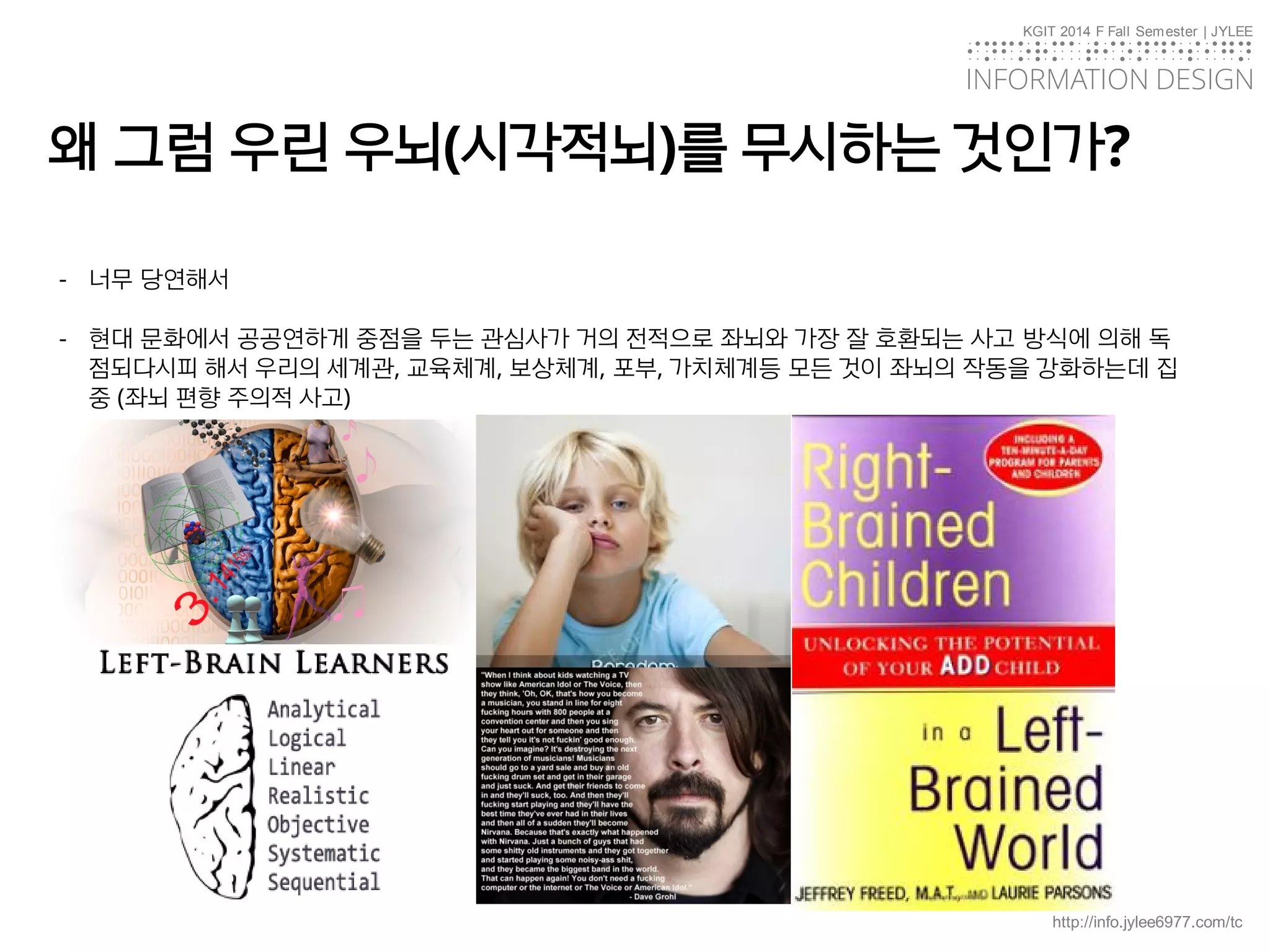 KGIT 2014 F Fall Semester | JYLEE
INFORMATION DESIGN
INFORMATIONDESIGN
http://info.jylee6977.com/tc
- 너무 당연해서
- 현대 문화에서 공공연하게 중점을 두는 관심사가 거의 전적으로 좌뇌와 가장 잘 호환되는 사고 방식에 의해 독
점되다시피 해서 우리의 세계관, 교육체계, 보상체계, 포부, 가치체계등 모든 것이 좌뇌의 작동을 강화하는데 집
중 (좌뇌 편향 주의적 사고)
왜 그럼 우린 우뇌(시각적뇌)를 무시하는 것인가?
 