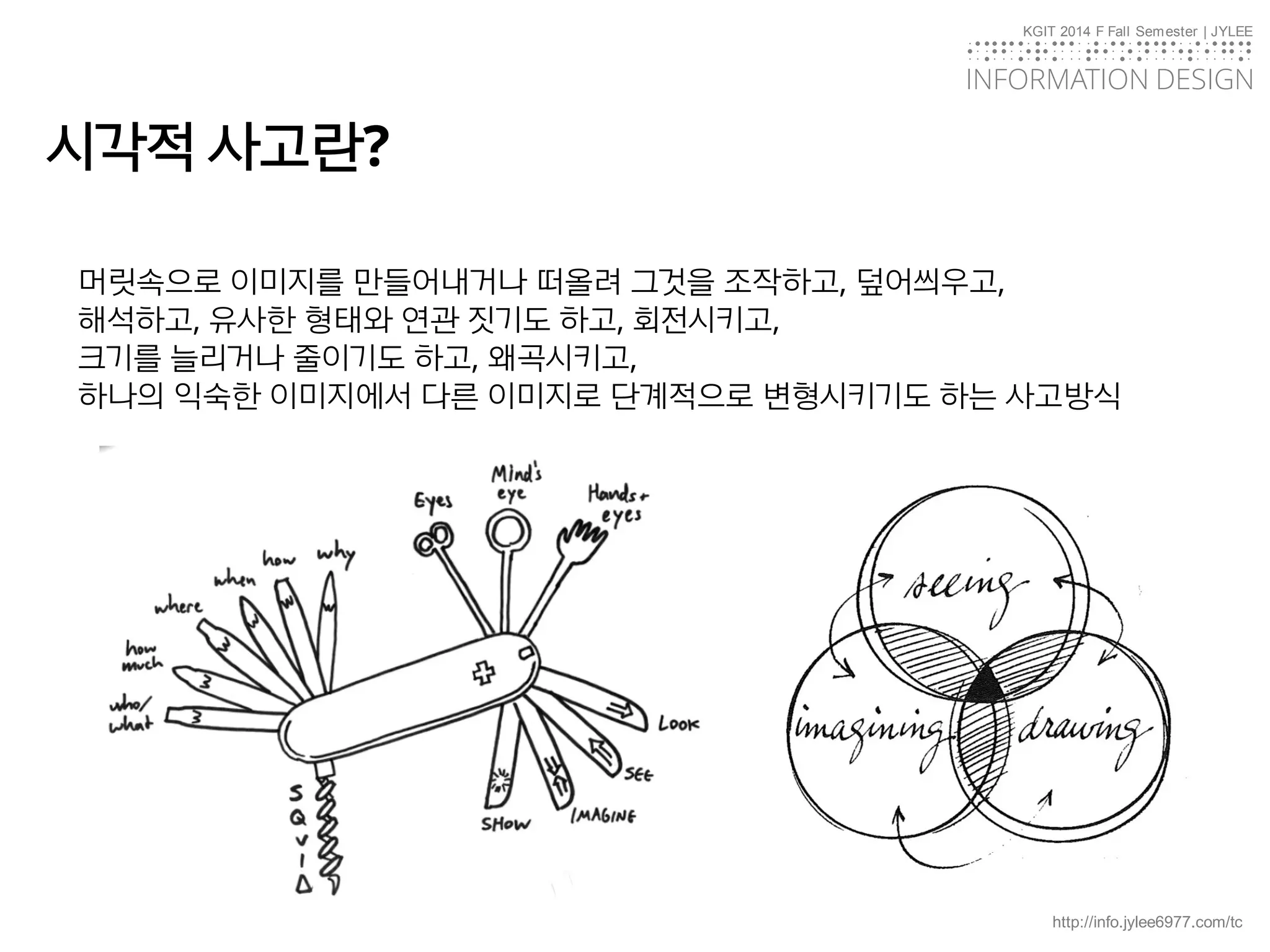 KGIT 2014 F Fall Semester | JYLEE
INFORMATION DESIGN
INFORMATIONDESIGN
http://info.jylee6977.com/tc
시각적 사고란?
머릿속으로 이미지를 만들어내거나 떠올려 그것을 조작하고, 덮어씌우고,
해석하고, 유사한 형태와 연관 짓기도 하고, 회전시키고,
크기를 늘리거나 줄이기도 하고, 왜곡시키고,
하나의 익숙한 이미지에서 다른 이미지로 단계적으로 변형시키기도 하는 사고방식
 