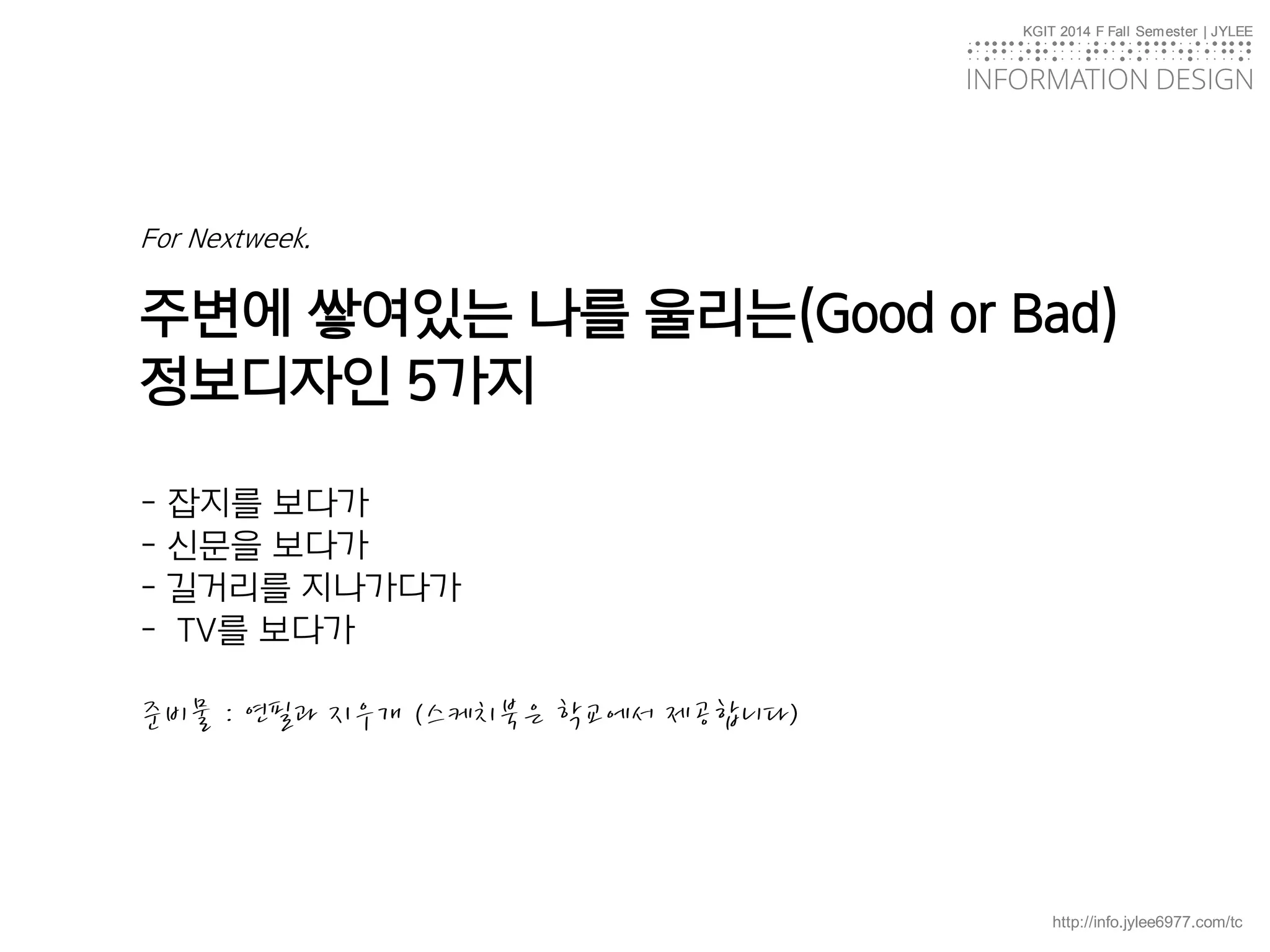 KGIT 2014 F Fall Semester | JYLEE
INFORMATION DESIGN
INFORMATIONDESIGN
http://info.jylee6977.com/tc
KGIT 2014 F Fall Semester | JYLEE
INFORMATION DESIGN
INFORMATIONDESIGN
For Nextweek.
주변에 쌓여있는 나를 울리는(Good or Bad)
정보디자인 5가지
- 잡지를 보다가
- 신문을 보다가
- 길거리를 지나가다가
- TV를 보다가
준비물 : 연필과 지우개 (스케치북은 학교에서 제공합니다)
 