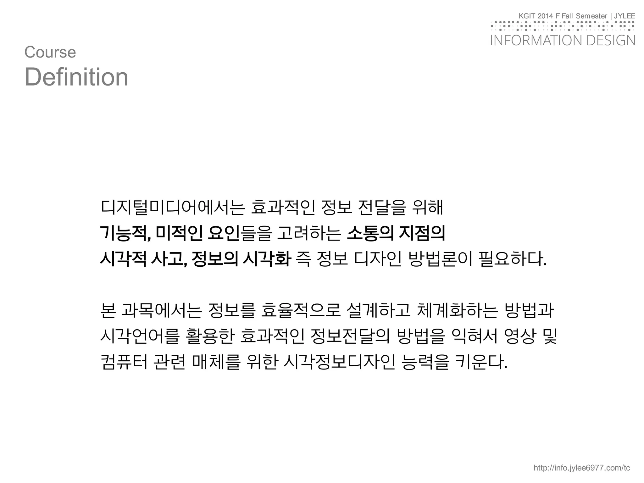 KGIT 2014 F Fall Semester | JYLEE
INFORMATION DESIGN
INFORMATIONDESIGN
http://info.jylee6977.com/tc
KGIT 2014 F Fall Semester | JYLEE
INFORMATION DESIGN
INFORMATIONDESIGN
디지털미디어에서는 효과적인 정보 전달을 위해
기능적, 미적인 요인들을 고려하는 소통의 지점의
시각적 사고, 정보의 시각화 즉 정보 디자인 방법론이 필요하다.
본 과목에서는 정보를 효율적으로 설계하고 체계화하는 방법과
시각언어를 활용한 효과적인 정보전달의 방법을 익혀서 영상 및
컴퓨터 관련 매체를 위한 시각정보디자인 능력을 키운다.
Course
Definition
 