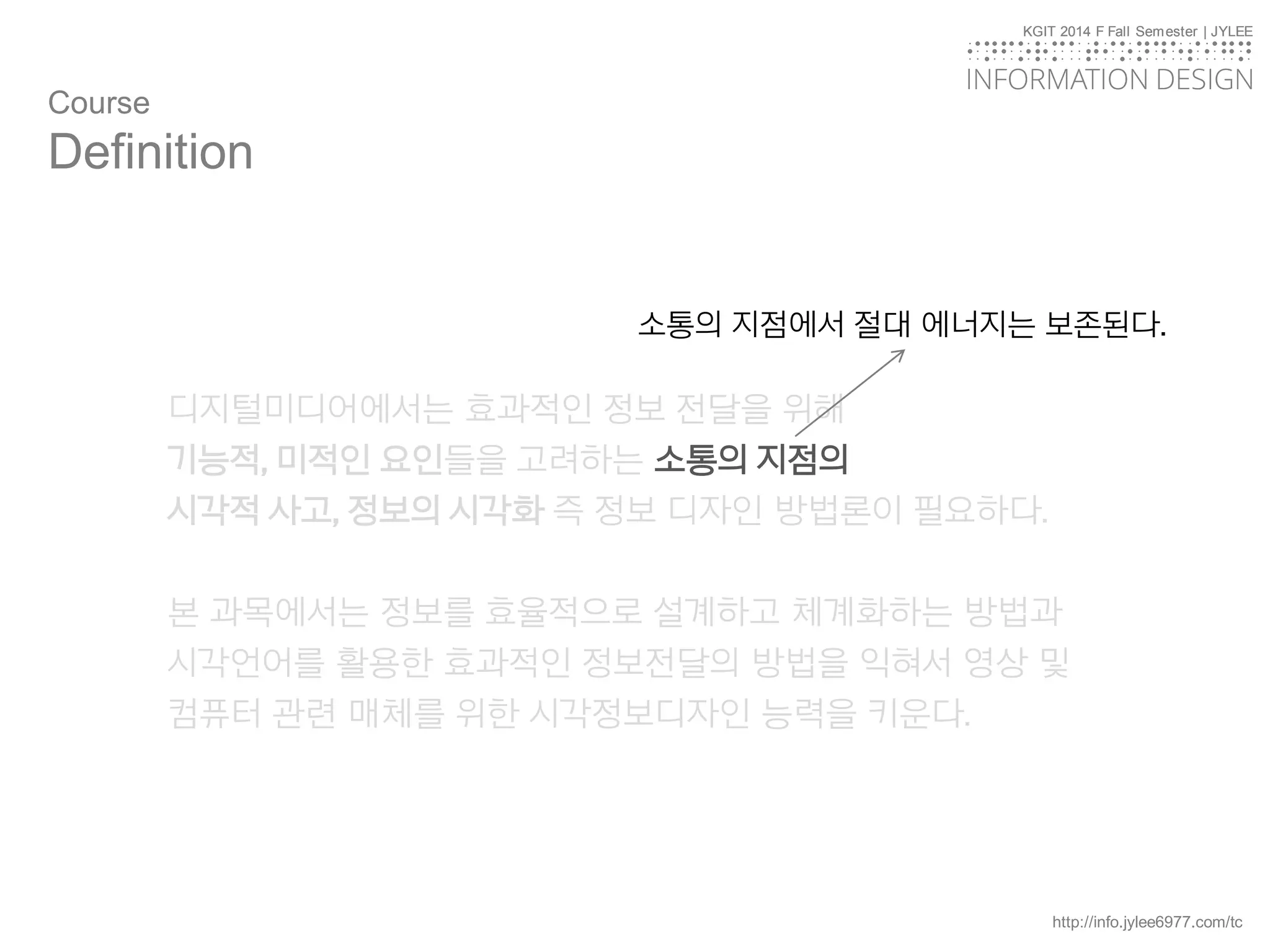 KGIT 2014 F Fall Semester | JYLEE
INFORMATION DESIGN
INFORMATIONDESIGN
http://info.jylee6977.com/tc
KGIT 2014 F Fall Semester | JYLEE
INFORMATION DESIGN
INFORMATIONDESIGN
디지털미디어에서는 효과적인 정보 전달을 위해
기능적, 미적인 요인들을 고려하는 소통의 지점의
시각적 사고, 정보의 시각화 즉 정보 디자인 방법론이 필요하다.
본 과목에서는 정보를 효율적으로 설계하고 체계화하는 방법과
시각언어를 활용한 효과적인 정보전달의 방법을 익혀서 영상 및
컴퓨터 관련 매체를 위한 시각정보디자인 능력을 키운다.
Course
Definition
소통의 지점에서 절대 에너지는 보존된다.
 
