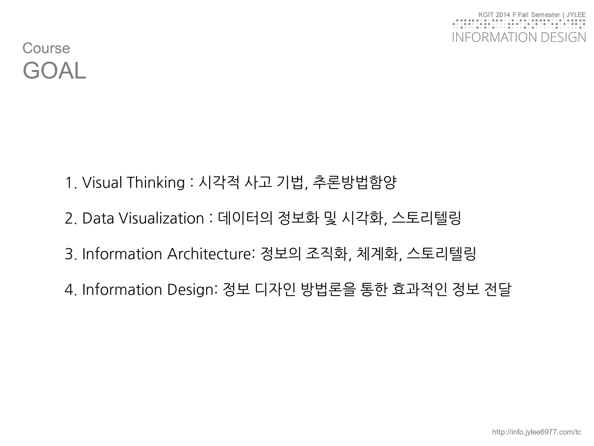 KGIT 2014 F Fall Semester | JYLEE
INFORMATION DESIGN
INFORMATIONDESIGN
http://info.jylee6977.com/tc
KGIT 2014 F Fall Semester | JYLEE
INFORMATION DESIGN
INFORMATIONDESIGN
Course
GOAL
1. Visual Thinking : 시각적 사고 기법, 추론방법함양
2. Data Visualization : 데이터의 정보화 및 시각화, 스토리텔링
3. Information Architecture: 정보의 조직화, 체계화, 스토리텔링
4. Information Design: 정보 디자인 방법론을 통한 효과적인 정보 전달
 