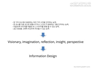 KGIT 2014 F Fall Semester | JYLEE 
INFORMATION DESIGN 
INFORMATIONDESIGN 
http://info2014.jylee6977.com/tc 
Visionary, imagination, reflection, insight, perspective 
-한가지요소에서발생하는여러가지사건을인지하는능력, 
-한요소를다른요소로변환시키거나그요소가변화되는것을인지하는능력, 
-마음속에이미지를떠올린뒤그이미지를변형할수있는능력, 
-공간정보를그래픽비슷하게처리할수있는능력 
Information Design  