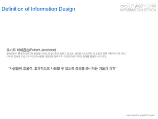 KGIT 2014 F Fall Semester | JYLEE 
INFORMATION DESIGN 
INFORMATIONDESIGN 
http://info2014.jylee6977.com/tc 
Definition of Information Design 
로버트제이콥슨(Robert Jacobson) 
캘리포티아멘로파크의SRI 컨설팅의선임컨설턴트로일하고있으며, 샌프란시스코IBIS 컨설팅의전략기획자이기도하다. 
다수의인터넷기업과디자인회사들을대상으로전략적디자인과정보디자인문제를컨설팅하고있다. 
“사람들이효율적, 효과적으로사용할수있도록정보를준비하는기술과과학”  