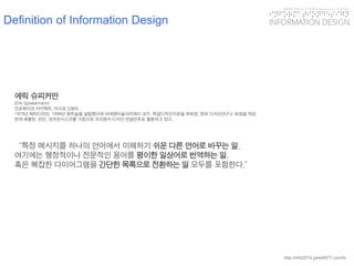 KGIT 2014 F Fall Semester | JYLEE 
INFORMATION DESIGN 
INFORMATIONDESIGN 
http://info2014.jylee6977.com/tc 
에릭슈피커만 
(Erik Spiekermann) 
인포메이션아키텍트, 타이포그래퍼. 
1979년메타디자인, 1998년폰트숍을설립했으며브레멘미술아카데미교수, 독일디자인카운셀부회장, 정보디자인연구소회장을역임. 
현재베를린, 런던, 샌프란시스코를거점으로프리랜서디자인컨설턴트로활동하고있다. 
“특정메시지를하나의언어에서이해하기쉬운다른언어로바꾸는일. 
여기에는행정적이나전문적인용어를평이한일상어로번역하는일, 
혹은복잡한다이어그램을간단한목록으로전환하는일모두를포함한다.” 
Definition of Information Design  
