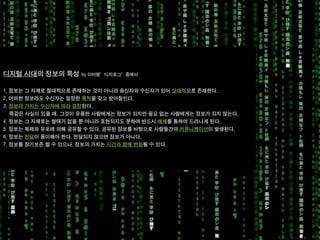 KGIT 2014 F Fall Semester | JYLEE 
INFORMATION DESIGN 
INFORMATIONDESIGN 
http://info2014.jylee6977.com/tc 
Information Design 02 
KGIT 2011 Spring Semester | JYLEE 
Info.2013.jylee6977.com/tc 
디지털시대의정보의특성by 이어령”디지로그”중에서 
1. 정보는그자체로절대적으로존재하는것이아니라송신자와수신자가있어상대적으로존재한다. 
2. 어떠한정보라도수신자는일정한목적을갖고받아들인다. 
3. 정보의가치는수신자에따라결정된다. 
똑같은사실이있을때, 그것이유용한사람에게는정보가되지만필요없는사람에게는정보가되지않는다. 
4. 정보는그자체로는형태가없을뿐아니라표현되지도못하여반드시매체를통하여드러나게된다. 
5. 정보는복제와유포에의해공유할수있다. 공유된정보를바탕으로사람들간의커뮤니케이션이발생된다. 
6. 정보는전달이용이해야한다. 전달되지않으면정보가아니다. 
7. 정보를장기보존할수있으나, 정보의가치는시간과함께변화될수있다.  