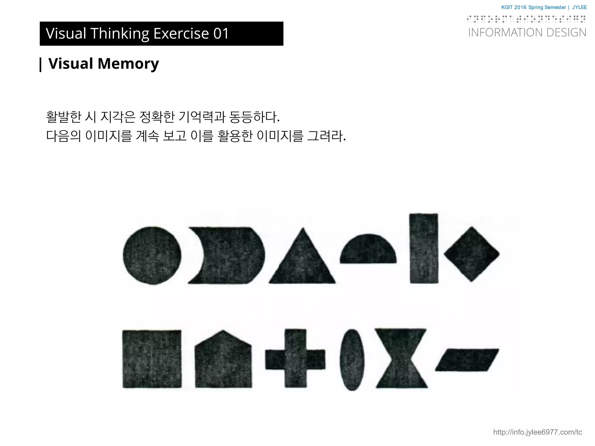 KGIT 2016 Spring Semester | JYLEE
INFORMATION DESIGN
INFORMATIONDESIGN
http://info.jylee6977.com/tc
| Visual Memory
활발한 시 지각은 정확한 기억력과 동등하다.
다음의 이미지를 계속 보고 이를 활용한 이미지를 그려라.
Visual Thinking Exercise 01
 