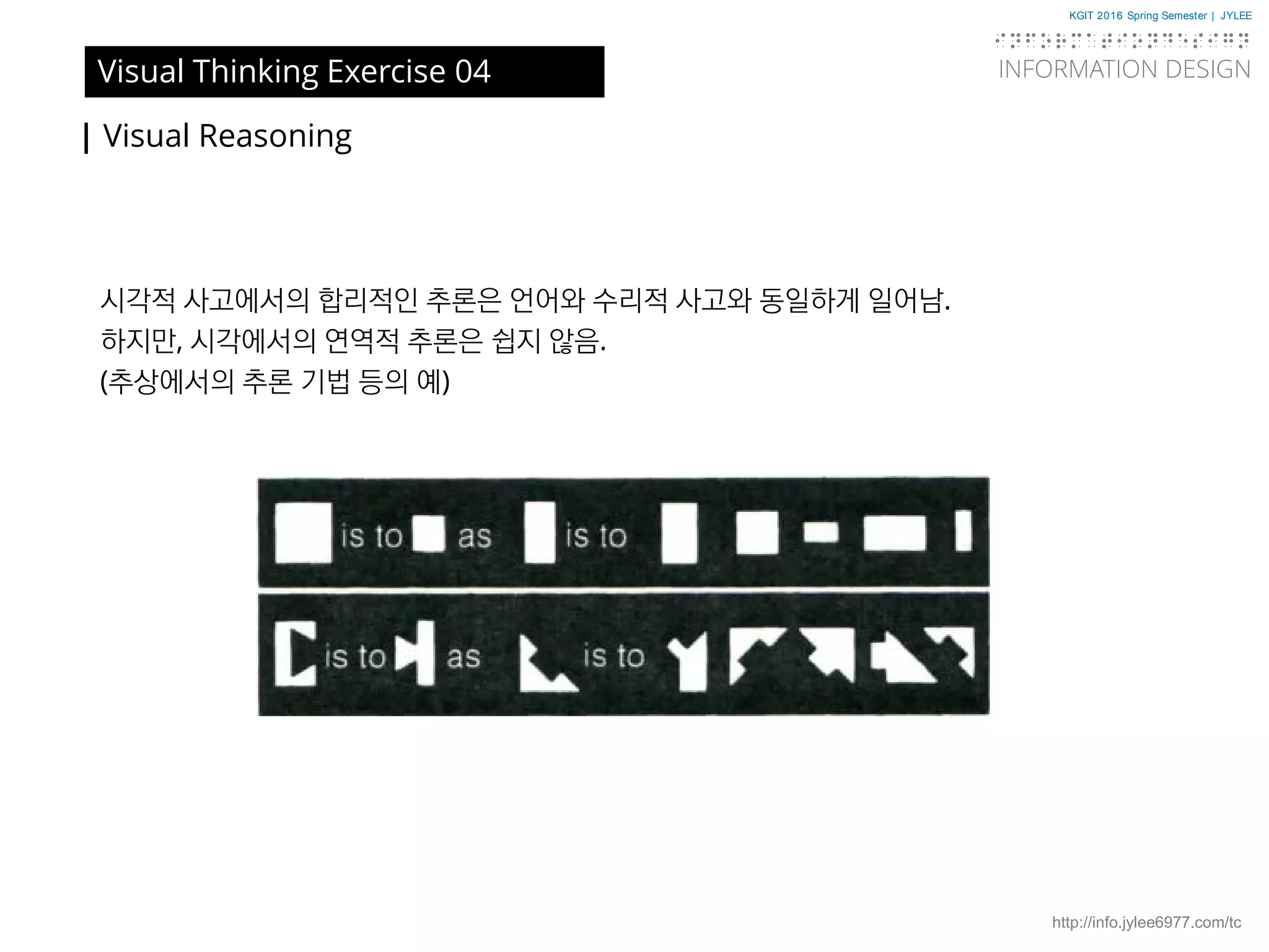 KGIT 2016 Spring Semester | JYLEE
INFORMATION DESIGN
INFORMATIONDESIGN
http://info.jylee6977.com/tc
| Visual Reasoning
Visual Thinking Exercise 04
시각적 사고에서의 합리적인 추론은 언어와 수리적 사고와 동일하게 일어남.
하지만, 시각에서의 연역적 추론은 쉽지 않음.
(추상에서의 추론 기법 등의 예)
 