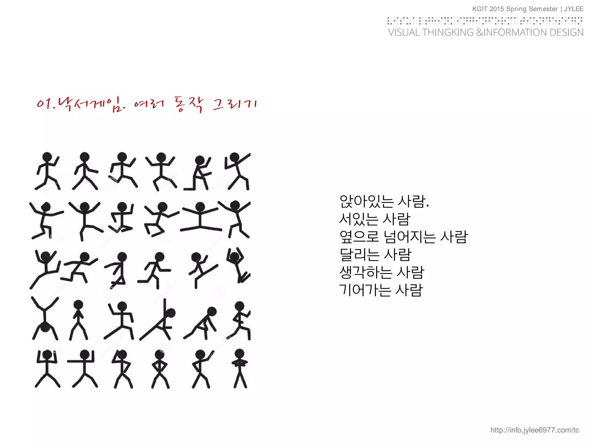 http://info.jylee6977.com/tc
KGIT 2015 Spring Semester | JYLEE
VISUAL THINGKING &INFORMATION DESIGN
VISUALTHINKINGINFORMATIONDESIGN
01.낙서게임. 여러 동작 그리기
앉아있는 사람.
서있는 사람
옆으로 넘어지는 사람
달리는 사람
생각하는 사람
기어가는 사람
 
