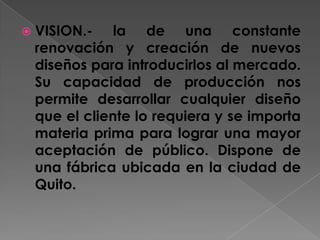 VISION.- la de una constante renovación y creación de nuevos diseños para introducirlos al mercado. Su capacidad de producción nos permite desarrollar cualquier diseño que el cliente lo requiera y se importa materia prima para lograr una mayor aceptación de público. Dispone de una fábrica ubicada en la ciudad de Quito.