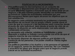 POLITICAS DE LA MICROEMPRESAUna política para la microempresa es un conjunto de habilidades y disposiciones que tengan las personas, para ocupar diferentes lugares o funciones que se debe tener en un negocio y de esta manera poder desarrollar sus actividades económicas. Todas las actividades realizadas por una Microempresa tienen que lograr alcanzar los objetivos que se han establecido. En negocio cada persona resolvería los problemas o tomaría decisiones de acuerdo con su propio criterio, puede darse el caso de que la conducta y las decisiones sean correctas desde el punto de vista individual, pero desde el punto de vista de un negocio, la situación se vería equivocada, con esto estaría condenada al fracaso.Es necesario unir criterios, establecer habilidades y estar dispuesto a realizar su trabajo comúnmente con el fin de que el negocio marche de una manera unitaria.Es necesario disponer de algunas políticas que ajusten a la  conducta de las personas y así poder clasificar ciertas reglas generales.Las políticas permiten a los dueños y a las personas en general en un negocio, tomar las decisiones correctas, fiar con claridad y exactitud las ideas que tengan para que el negocio pueda crecer en su actividad económica.
