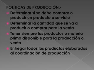 POLÍTICAS DE PRODUCCIÓN.-Determinar si se debe comprar o producir un producto o servicioDeterminar la cantidad que se va a producir o comprar para la ventaTener siempre los productos o materia prima disponible para la producción o ventaEntregar todos los productos elaborados al coordinación de producción