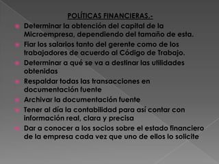 POLÍTICAS FINANCIERAS.-Determinar la obtención del capital de la Microempresa, dependiendo del tamaño de esta.Fiar los salarios tanto del gerente como de los trabajadores de acuerdo al Código de Trabajo.Determinar a qué se va a destinar las utilidades obtenidas Respaldar todas las transacciones en documentación fuenteArchivar la documentación fuenteTener al día la contabilidad para así contar con información real, clara y precisaDar a conocer a los socios sobre el estado financiero de la empresa cada vez que uno de ellos lo solicite
