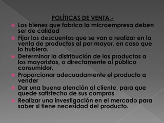 POLÍTICAS DE VENTA.- Los bienes que fabrica la microempresa deben ser de calidadFijar los descuentos que se van a realizar en la venta de productos al por mayor, en caso que lo hubiera.Determinar la distribución de los productos a los mayoristas, o directamente al público consumidor.Proporcionar adecuadamente el producto a venderDar una buena atención al cliente, para que quede satisfecho de sus comprasRealizar una investigación en el mercado para saber si tiene necesidad del producto.