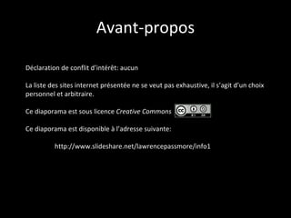 Avant-propos Déclaration de conflit d’intérêt: aucun La liste des sites internet présentée ne se veut pas exhaustive, il s’agit d’un choix personnel et arbitraire. Ce diaporama est sous licence  Creative Commons  Ce diaporama est disponible à l’adresse suivante: http://www.slideshare.net/lawrencepassmore/info1-1956125 