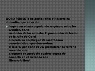WORD PERFECT: No podía faltar el tercero en
discordia, que en su día
 llegó a ser el más popular de su género entre los
  usuarios, hasta
  mediados de los noventa. El procesador de textos
  de la suite de Corel
  presenta un despliegue de innovadoras
  características que demuestran
  el interés por parte de sus promotores en volver a
  hacer de este
  programa un producto puntero capaz de
  competir en el mercado con
  Microsoft Word
 