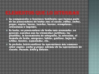    Los componentes o funciones habituales que forman parte
    de los procesadores de textos son: el cursor, editar, cortar,
    pegar, copiar, borrar, insertar, buscar, reemplazar,
    seleccionar e imprimir.
   En tanto, en procesadores de textos más avanzados, en
    general, cuentan con los elementos: justificar, las
    plantillas, la herramienta de ortografía, la selección, el
    formato de texto, márgenes, tablas, gráficos, hojas de
    estilos, fuentes, espaciados, etc.
   La pestaña Inicio contiene las operaciones más comunes
    sobre copiar, cortar y pegar, además de las operaciones de
    Fuente, Párrafo, Estilo y Edición.
 