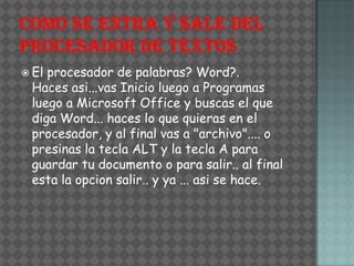  Elprocesador de palabras? Word?.
 Haces asi...vas Inicio luego a Programas
 luego a Microsoft Office y buscas el que
 diga Word... haces lo que quieras en el
 procesador, y al final vas a "archivo".... o
 presinas la tecla ALT y la tecla A para
 guardar tu documento o para salir.. al final
 esta la opcion salir.. y ya ... asi se hace.
 