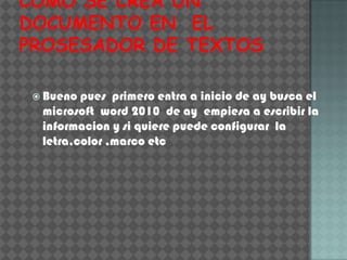  Bueno pues primero entra a inicio de ay busca el
 microsoft word 2010 de ay empiesa a escribir la
 informacion y si quiere puede configurar la
 letra,color ,marco etc
 