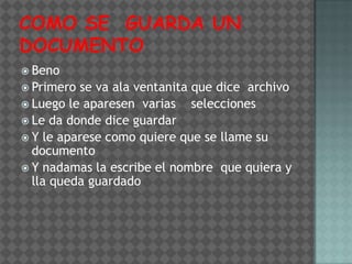  Beno
 Primero se va ala ventanita que dice archivo
 Luego le aparesen varias    selecciones
 Le da donde dice guardar
 Y le aparese como quiere que se llame su
  documento
 Y nadamas la escribe el nombre que quiera y
  lla queda guardado
 