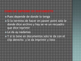  Pues  depende de donde lo tenga
 Si lo termino de hacer en pawer point solo le
  donde dice archivo y hay se ve un recuadro
  que dice inprimir
 Le da ay nadamas
 Y si lo tene en documentos solo le da con el
  clip derecho y le da imprimir y listo
 