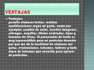  Ventajas:
 permite elaborar textos, realizar
 modificaciones según mi gusto, como por
 ejemplo: cambio de color, insertar imagenes,
 subrayar, negrillas, titulos centrados, tipos y
 tamaños de letras. El procesador de texto es
 muy inprencidible para mi profesión docente
 por que me dá la facilidad de elaborar mis
 guias, evaluaciones, informes, talleres y toda
 clase de informes que necesito para ejercer
 mi profesión.
 