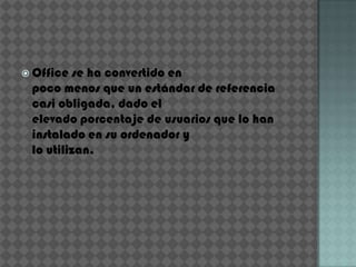 Office  se ha convertido en
 poco menos que un estándar de referencia
 casi obligada, dado el
 elevado porcentaje de usuarios que lo han
 instalado en su ordenador y
 lo utilizan.
 