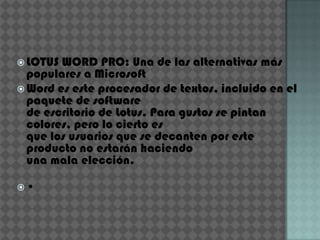 LOTUS WORD PRO: Una de las alternativas más
  populares a Microsoft
 Word es este procesador de textos, incluido en el
  paquete de software
  de escritorio de Lotus. Para gustos se pintan
  colores, pero lo cierto es
  que los usuarios que se decanten por este
  producto no estarán haciendo
  una mala elección.

•
 