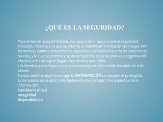 ¿QUÉ ES LA SEGURIDAD?
Para entender esta definición, hay que aclarar que no existe seguridad
absoluta, más bien, lo que se intenta es minimizar el impacto y/o riesgo. Por
tal motivo, cuando hablamos de seguridad, debemos hacerlo en carácter de
niveles, y lo que se intenta y se debe hacer es llevar a cabo una organización
efectiva a fin de lograr llegar a los niveles más altos.
Las técnicas para llegar a una correcta organización están basadas en tres
pilares
Fundamentales que hacen que la INFORMACIÓN se encuentre protegida.
Estos pilares se ocupan principalmente de proteger tres aspectos de la
información:
Confidencialidad
Integridad
Disponibilidad
 