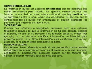 CONFIDENCIALIDAD
La información puede ser accedida únicamente por las personas que
tienen autorización para hacerlo. Por ejemplo, cuando decimos que
Internet es una Red de redes, estamos diciendo que hay medios que
se entrelazan entre sí para lograr una vinculación. Es por ello que la
confidencialidad se puede ver amenazada si alguien intercepta los
paquetes que viajan de un lado al otro.
INTEGRIDAD
Cuando nos referimos a integridad, queremos decir que estamos
totalmente seguros de que la información no ha sido borrada, copiada
o alterada, no sólo en su trayecto, sino también desde su origen. Por
ejemplo, si un atacante modifica información confidencial para
provecho propio, o si dicha información está codificada y el mismo
atacante, al no poder leerla claramente, la borra.
DISPONIBILIDAD
Este término hace referencia al método de precaución contra posibles
daños tanto en la información como en el acceso a la misma: ataques,
accidentes o, simplemente, descuidos pueden ser los factores que
obligan a diseñar métodos para posibles bloqueos.
 