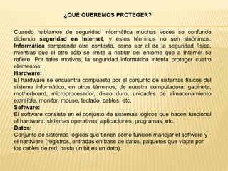 ¿QUÉ QUEREMOS PROTEGER?
Cuando hablamos de seguridad informática muchas veces se confunde
diciendo seguridad en Internet, y estos términos no son sinónimos.
Informática comprende otro contexto, como ser el de la seguridad física,
mientras que el otro sólo se limita a hablar del entorno que a Internet se
refiere. Por tales motivos, la seguridad informática intenta proteger cuatro
elementos:
Hardware:
El hardware se encuentra compuesto por el conjunto de sistemas físicos del
sistema informático, en otros términos, de nuestra computadora: gabinete,
motherboard, microprocesador, disco duro, unidades de almacenamiento
extraíble, monitor, mouse, teclado, cables, etc.
Software:
El software consiste en el conjunto de sistemas lógicos que hacen funcional
al hardware: sistemas operativos, aplicaciones, programas, etc.
Datos:
Conjunto de sistemas lógicos que tienen como función manejar el software y
el hardware (registros, entradas en base de datos, paquetes que viajan por
los cables de red; hasta un bit es un dato).
 