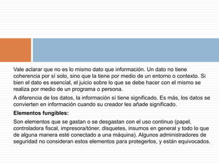 Vale aclarar que no es lo mismo dato que información. Un dato no tiene
coherencia por sí solo, sino que la tiene por medio de un entorno o contexto. Si
bien el dato es esencial, el juicio sobre lo que se debe hacer con el mismo se
realiza por medio de un programa o persona.
A diferencia de los datos, la información sí tiene significado. Es más, los datos se
convierten en información cuando su creador les añade significado.
Elementos fungibles:
Son elementos que se gastan o se desgastan con el uso continuo (papel,
controladora fiscal, impresora/tóner, disquetes, insumos en general y todo lo que
de alguna manera esté conectado a una máquina). Algunos administradores de
seguridad no consideran estos elementos para protegerlos, y están equivocados.
 