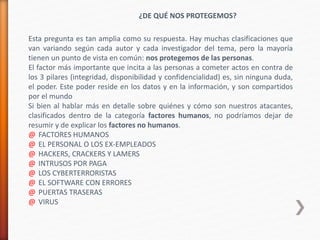 ¿DE QUÉ NOS PROTEGEMOS?
Esta pregunta es tan amplia como su respuesta. Hay muchas clasificaciones que
van variando según cada autor y cada investigador del tema, pero la mayoría
tienen un punto de vista en común: nos protegemos de las personas.
El factor más importante que incita a las personas a cometer actos en contra de
los 3 pilares (integridad, disponibilidad y confidencialidad) es, sin ninguna duda,
el poder. Este poder reside en los datos y en la información, y son compartidos
por el mundo
Si bien al hablar más en detalle sobre quiénes y cómo son nuestros atacantes,
clasificados dentro de la categoría factores humanos, no podríamos dejar de
resumir y de explicar los factores no humanos.
@ FACTORES HUMANOS
@ EL PERSONAL O LOS EX-EMPLEADOS
@ HACKERS, CRACKERS Y LAMERS
@ INTRUSOS POR PAGA
@ LOS CYBERTERRORISTAS
@ EL SOFTWARE CON ERRORES
@ PUERTAS TRASERAS
@ VIRUS
 