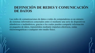 DEFINICIÓN DE REDES Y COMUNICACIÓN
DE DATOS
Las redes de comunicaciones de datos o redes de computadoras es un número
de sistemas informáticos conectados entre sí mediante una serie de dispositivos
alámbricos o inalámbricos, gracias a los cuales pueden compartir información
en paquetes de datos, transmitidos mediante impulsos eléctricos, ondas
electromagnéticas o cualquier otro medio físico.
 
